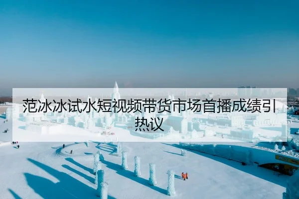范冰冰试水短视频带货市场首播成绩引热议